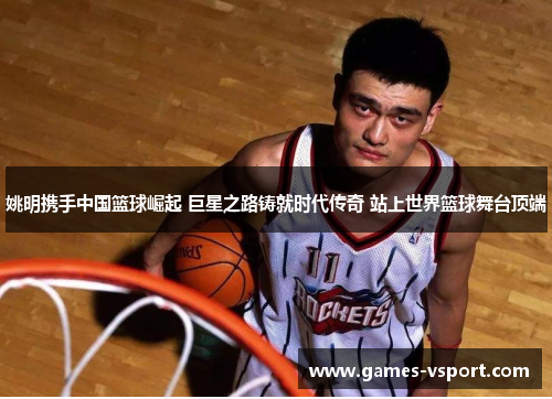 姚明携手中国篮球崛起 巨星之路铸就时代传奇 站上世界篮球舞台顶端