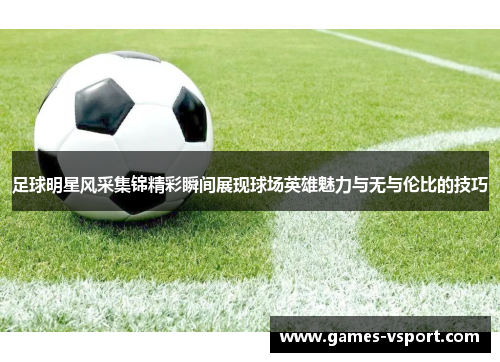 足球明星风采集锦精彩瞬间展现球场英雄魅力与无与伦比的技巧
