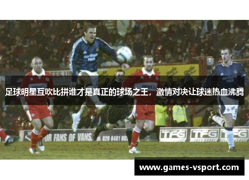 足球明星互吹比拼谁才是真正的球场之王，激情对决让球迷热血沸腾