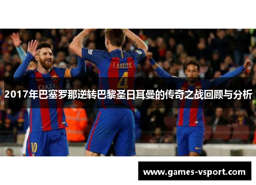 2017年巴塞罗那逆转巴黎圣日耳曼的传奇之战回顾与分析