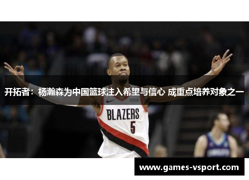 开拓者：杨瀚森为中国篮球注入希望与信心 成重点培养对象之一